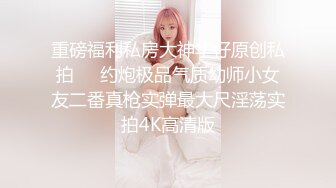 【无码超清】 女神颜值、超棒身材、梦幻口活，高颜值暴击。反应敏感，插入娇喘连连，是人间尤物，内射多次