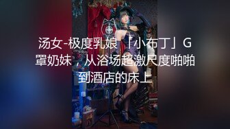 汤女-极度乳娘 「小布丁」G罩奶妹，从浴场超激尺度啪啪到酒店的床上