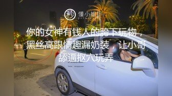 你的女神有钱人的胯下玩物，黑丝高跟情趣漏奶装，让小哥舔逼抠穴玩弄