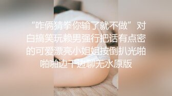 “咋俩猜拳你输了就不做”对白搞笑玩赖男强行把话有点密的可爱漂亮小姐姐按倒扒光啪啪啪边干边聊无水原版