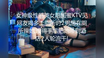 女神级性感美女陪闺蜜KTV见网友喝多上厕所时2男想在厕所操她,没得手后把她带到酒店2人轮流干!