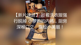 【新片速遞】 趁着洗衣服强行脱掉 小萝莉的内裤，厨房深喉口交，露脸小美眉！