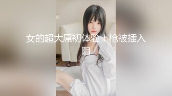 女的超大屌初体验！枪被插入阴