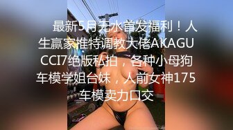 ❤️最新5月无水首发福利！人生赢家推特调教大佬AKAGUCCI7绝版私拍，各种小母狗车模学姐台妹，人前女神175车模卖力口交