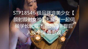 STP18546 极品骚浪美少女【颜射颜射女神】和闺蜜一起伺候学长玩双飞 翘起两丰臀后入挨个操 叠罗双