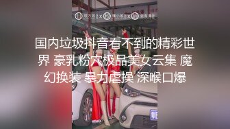 国内垃圾抖音看不到的精彩世界 豪乳粉穴极品美女云集 魔幻换装 暴力虐操 深喉口爆