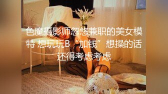 色魔摄影师忽悠兼职的美女模特 想玩玩B“加钱”想操的话还得考虑考虑