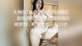 大神在TIK TOK物色的小网红，超级清纯又害羞的洛丽塔白嫩萝莉，目测大概只有19岁！天然白虎嫩逼