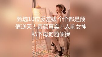 甄选10位反差婊,个个都是颜值逆天！素颜真实！人前女神私下母狗随便操