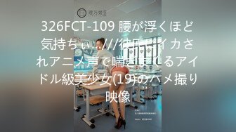 326FCT-109 腰が浮くほど気持ちぃ…///彼氏にイカされアニメ声で喘ぎまくるアイドル級美少女(19)のハメ撮り映像