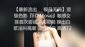 【最新流出❤️极品无码】顶级色影『ED Mosai』敏感女孩首次尝试多人啪啪 操出白浆淫叫高潮 国语对白 高清720P原版