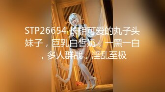 STP26654 长相可爱的丸子头妹子，巨乳白皙奶，一黑一白，多人群战，淫乱至极