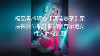 极品骨感骚女【深蓝麦子】尿尿裸舞酒瓶插啪啪亲自示范女性人体构造图