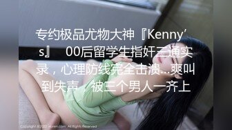 专约极品尤物大神『Kenny’s』✅00后留学生指奸三通实录，心理防线完全击溃…爽叫到失声，被三个男人一齐上