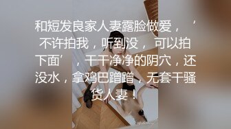 和短发良家人妻露脸做爱，‘不许拍我，听到没， 可以拍下面’，干干净净的阴穴，还没水，拿鸡巴蹭蹭，无套干骚货人妻！