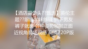 【酒店摄像头??甄选】英伦主题??眼镜学妹够骚 扒下男友裤子就裹 各种姿势啪啪正面近视角现场观感 高清720P版