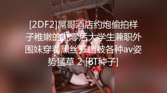 [2DF2]屌哥酒店约炮偷拍样子稚嫩的九零后大学生兼职外围妹穿着黑丝开档被各种av姿势猛草 2 [BT种子]