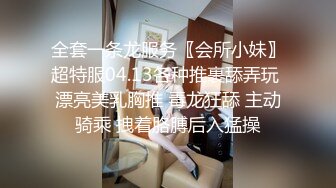 全套一条龙服务〖会所小妹〗超特服04.13各种推裹舔弄玩 漂亮美乳胸推 毒龙狂舔 主动骑乘 拽着胳膊后入猛操