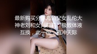 最新购买分享海角父女乱伦大神老刘和女儿莉莉??极致体液互换，此一役，直冲天际