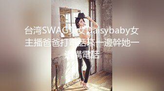 台湾SWAG美女Daisybaby女主播爸爸打電話來一邊幹她一邊講電話