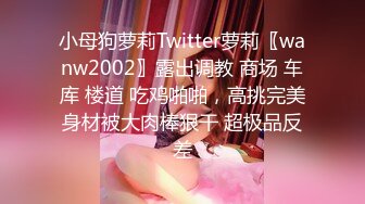 小母狗萝莉Twitter萝莉〖wanw2002〗露出调教 商场 车库 楼道 吃鸡啪啪，高挑完美身材被大肉棒狠干 超极品反差