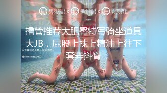 撸管推荐大肥臀特写骑坐道具大JB，屁股上抹上精油上往下套弄抖臀