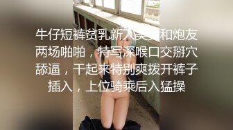 牛仔短裤贫乳新人美女和炮友两场啪啪，特写深喉口交掰穴舔逼，干起来特别爽拨开裤子插入，上位骑乘后入猛操