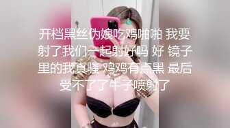 开档黑丝伪娘吃鸡啪啪 我要射了我们一起射好吗 好 镜子里的我真骚 鸡鸡有点黑 最后受不了了牛子喷射了