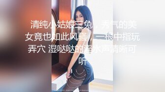  清纯小姑娘三兔，秀气的美女竟也如此风骚，一根中指玩弄穴 湿哒哒的淫水声清晰可听