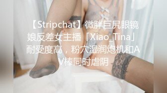 【Stripchat】微胖巨尻眼镜娘反差女主播「Xiao_Tina」耐受度高，粉穴湿润炮机和AV棒同时虐阴