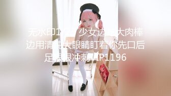 无水印1/23 少女边吃大肉棒边用清纯大眼睛盯着你先口后足狠狠冲刺VIP1196