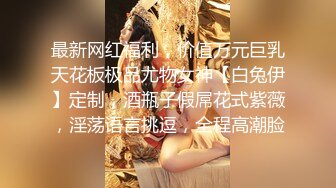 最新网红福利，价值万元巨乳天花板极品尤物女神【白兔伊】定制，酒瓶子假屌花式紫薇，淫荡语言挑逗，全程高潮脸