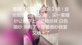 重磅【KTV姐弟乱伦】续！趁给姐姐过生日之际，买一套婚纱让她穿上，美腿丝袜 白色婚纱 美极了！穿着婚纱做爱 又喷水了