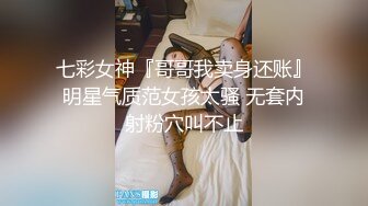 七彩女神『哥哥我卖身还账』明星气质范女孩太骚 无套内射粉穴叫不止