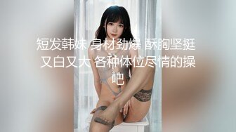 短发韩妹 身材劲爆 酥胸坚挺 又白又大 各种体位尽情的操吧