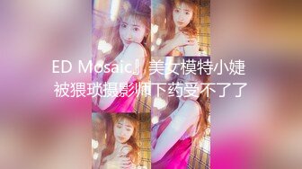 ED Mosaic』美女模特小婕 被猥琐摄影师下药受不了了