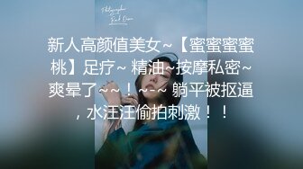 新人高颜值美女~【蜜蜜蜜蜜桃】足疗~ 精油~按摩私密~爽晕了~~！~-~ 躺平被抠逼，水汪汪偷拍刺激！！