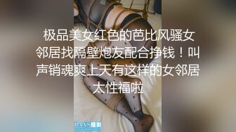  极品美女红色的芭比风骚女邻居找隔壁炮友配合挣钱！叫声销魂爽上天有这样的女邻居太性福啦