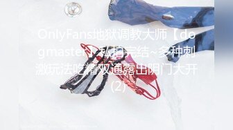 OnlyFans地狱调教大师【dogmaster】私拍完结~多种刺激玩法吃精双通露出阴门大开 (2)