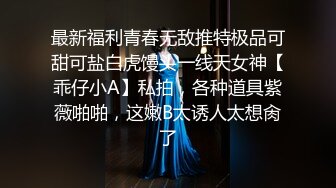 最新福利青春无敌推特极品可甜可盐白虎馒头一线天女神【乖仔小A】私拍，各种道具紫薇啪啪，这嫩B太诱人太想肏了