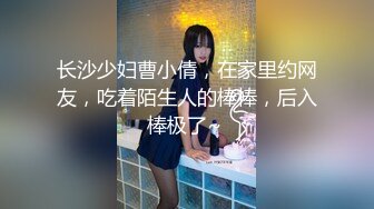 长沙少妇曹小倩，在家里约网友，吃着陌生人的棒棒，后入棒极了~ 