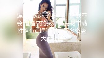 漂亮大奶妹子 来口一下 我不会 逼逼夹的我好紧 身材丰满性格有点腼腆 被小哥多姿势大力抽插