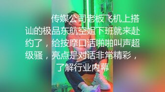 ⚫️⚫️传媒公司老板飞机上搭讪的极品东航空姐下班就来赴约了，给按摩口活啪啪叫声超级骚，亮点是对话非常精彩，了解行业内幕