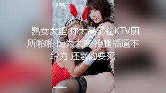   熟女大姐 你太高了在KTV厕所啪啪 因为太高 抬腿插逼不给力 还累的要死