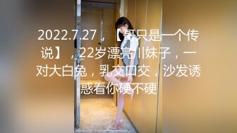 2022.7.27，【哥只是一个传说】，22岁漂亮川妹子，一对大白兔，乳交口交，沙发诱惑看你硬不硬