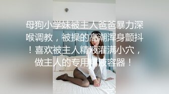 母狗小学妹被主人爸爸暴力深喉调教，被操的高潮浑身颤抖！喜欢被主人精液灌满小穴，做主人的专用精液容器！