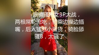 ❤️❤️眼镜骚熟女3P大战，两根屌轮流吃，骑乘边操边插嘴，后入猛怼小骚货，骑脸舔骚B，太骚了