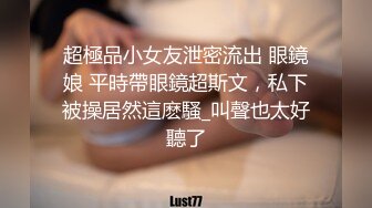 超極品小女友泄密流出 眼鏡娘 平時帶眼鏡超斯文，私下被操居然這麽騷_叫聲也太好聽了