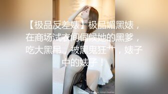 【极品反差婊】极品媚黑婊，在商场试衣间伺候她的黑爹，吃大黑吊，被黑鬼狂艹，婊子中的婊子！