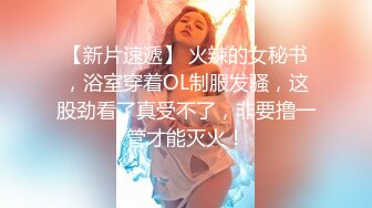 【新片速遞】 火辣的女秘书，浴室穿着OL制服发骚，这股劲看了真受不了，非要撸一管才能灭火！